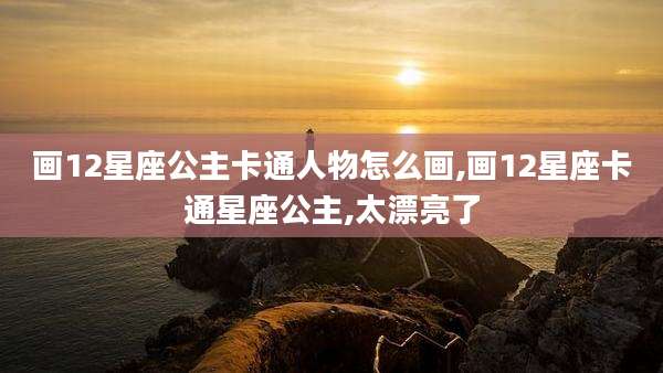 画12星座公主卡通人物怎么画,画12星座卡通星座公主,太漂亮了
