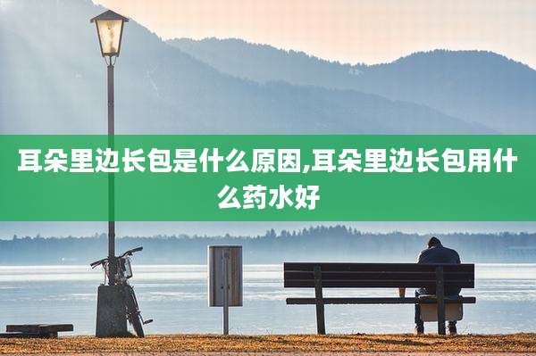 耳朵里边长包是什么原因,耳朵里边长包用什么药水好