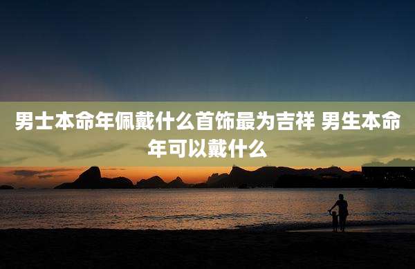 男士本命年佩戴什么首饰最为吉祥 男生本命年可以戴什么