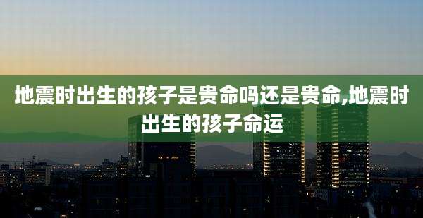 地震时出生的孩子是贵命吗还是贵命,地震时出生的孩子命运