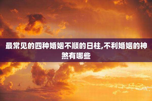最常见的四种婚姻不顺的日柱,不利婚姻的神煞有哪些