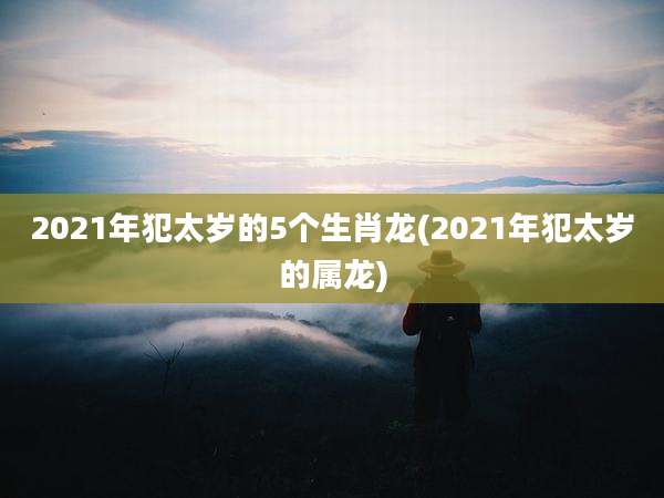 2021年犯太岁的5个生肖龙(2021年犯太岁的属龙)