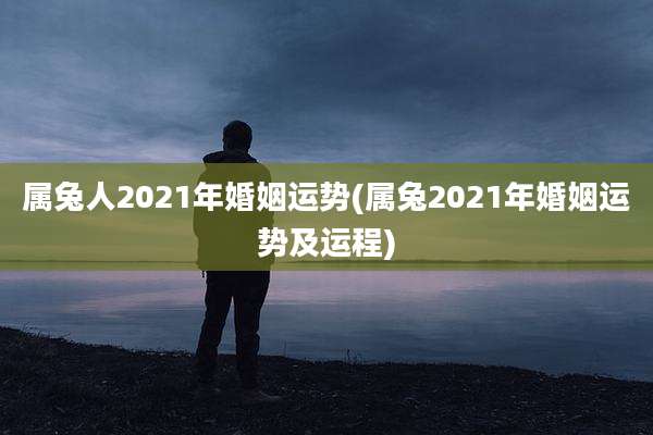 属兔人2021年婚姻运势(属兔2021年婚姻运势及运程)