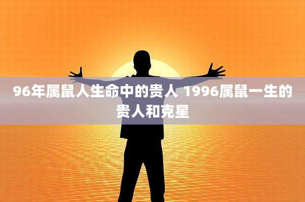 96年属鼠人生命中的贵人 1996属鼠一生的贵人和克星