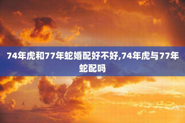 74年虎和77年蛇婚配好不好,74年虎与77年蛇配吗