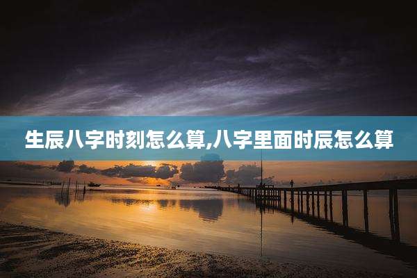 生辰八字时刻怎么算,八字里面时辰怎么算