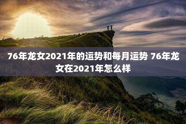76年龙女2021年的运势和每月运势 76年龙女在2021年怎么样