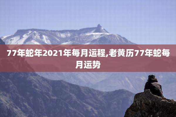 77年蛇年2021年每月运程,老黄历77年蛇每月运势