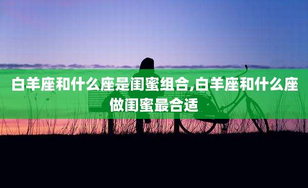 白羊座和什么座是闺蜜组合,白羊座和什么座做闺蜜最合适