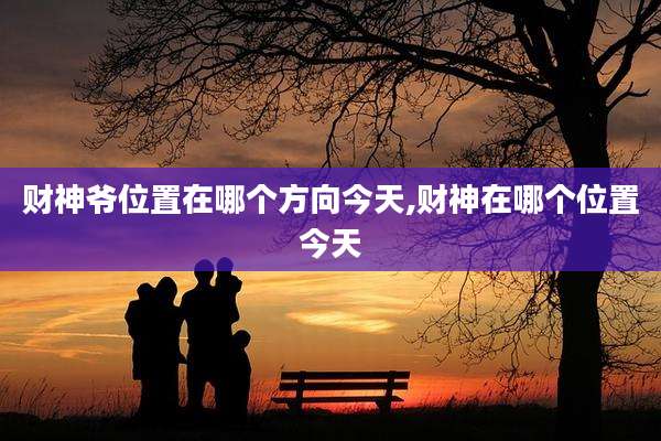 财神爷位置在哪个方向今天,财神在哪个位置今天