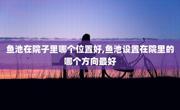 鱼池在院子里哪个位置好,鱼池设置在院里的哪个方向最好