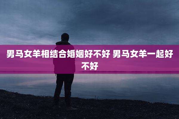 男马女羊相结合婚姻好不好 男马女羊一起好不好