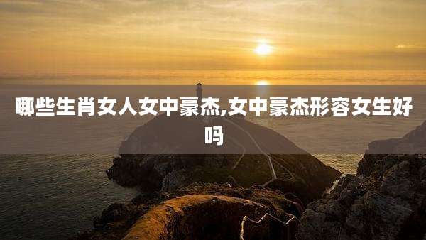哪些生肖女人女中豪杰,女中豪杰形容女生好吗