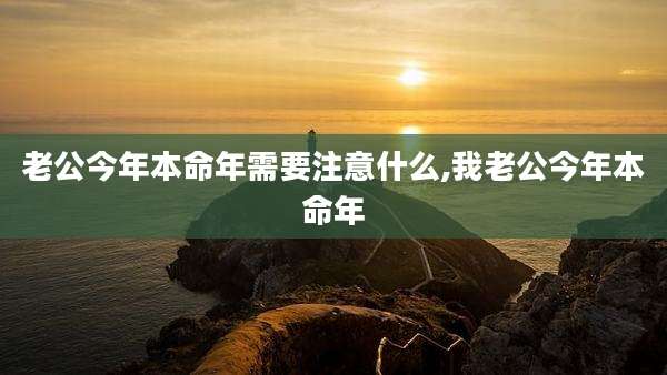 老公今年本命年需要注意什么,我老公今年本命年