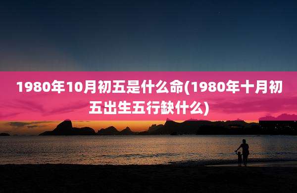 1980年10月初五是什么命(1980年十月初五出生五行缺什么)