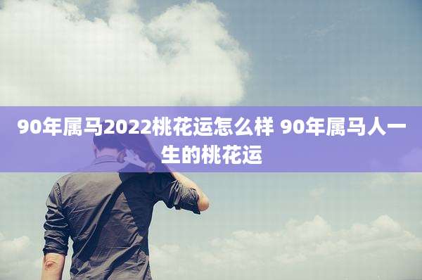 90年属马2022桃花运怎么样 90年属马人一生的桃花运