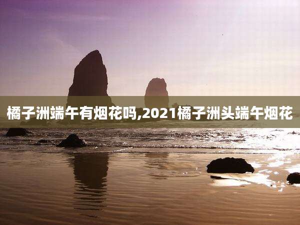 橘子洲端午有烟花吗,2021橘子洲头端午烟花