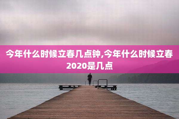 今年什么时候立春几点钟,今年什么时候立春2020是几点