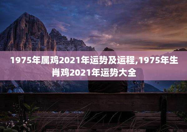 1975年属鸡2021年运势及运程,1975年生肖鸡2021年运势大全