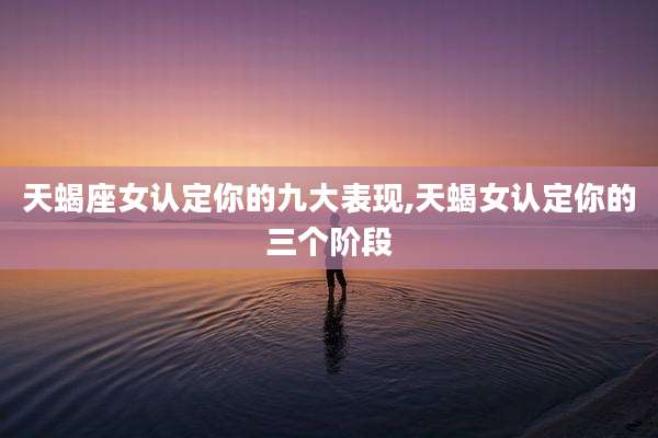 天蝎座女认定你的九大表现,天蝎女认定你的三个阶段