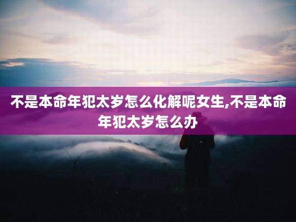 不是本命年犯太岁怎么化解呢女生,不是本命年犯太岁怎么办