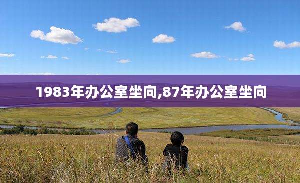 1983年办公室坐向,87年办公室坐向