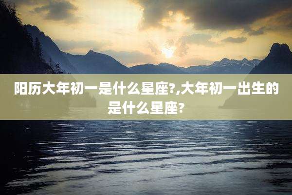 阳历大年初一是什么星座?,大年初一出生的是什么星座?