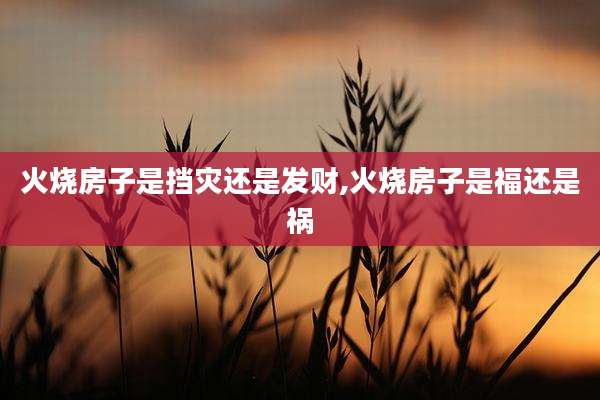 火烧房子是挡灾还是发财,火烧房子是福还是祸