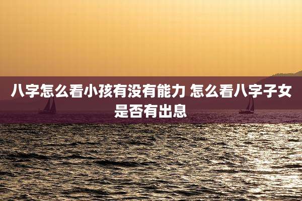 八字怎么看小孩有没有能力 怎么看八字子女是否有出息