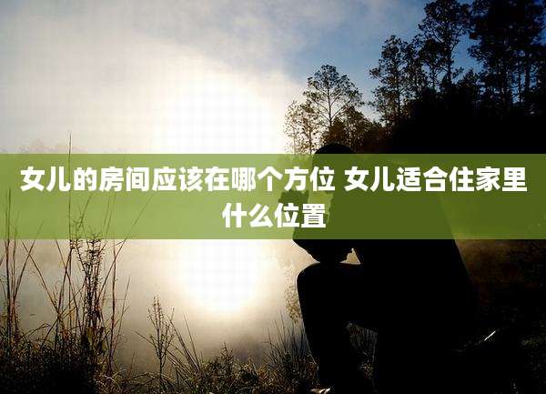 女儿的房间应该在哪个方位 女儿适合住家里什么位置