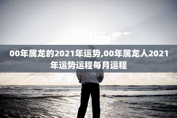 00年属龙的2021年运势,00年属龙人2021年运势运程每月运程