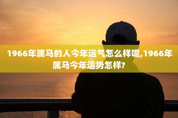 1966年属马的人今年运气怎么样呢,1966年属马今年运势怎样?