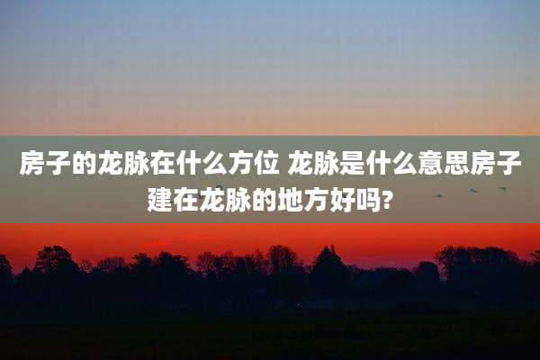 房子的龙脉在什么方位 龙脉是什么意思房子建在龙脉的地方好吗?