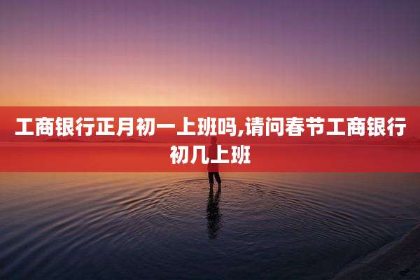 工商银行正月初一上班吗,请问春节工商银行初几上班