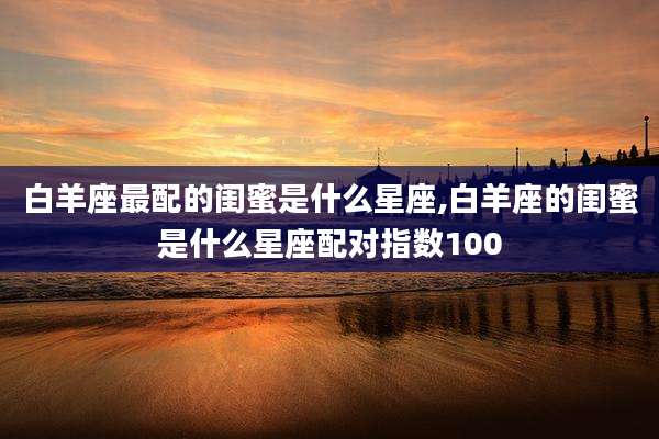白羊座最配的闺蜜是什么星座,白羊座的闺蜜是什么星座配对指数100