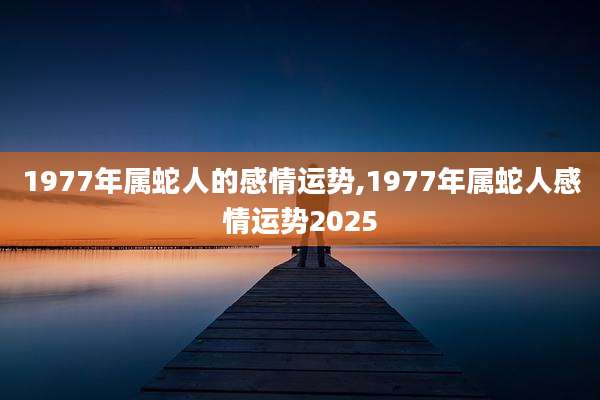 1977年属蛇人的感情运势,1977年属蛇人感情运势2025