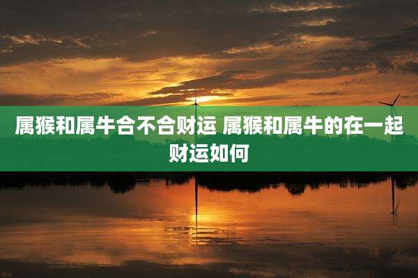 属猴和属牛合不合财运 属猴和属牛的在一起财运如何