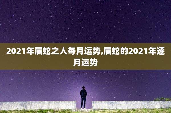 2021年属蛇之人每月运势,属蛇的2021年逐月运势