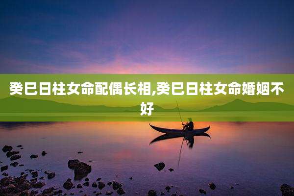 癸巳日柱女命配偶长相,癸巳日柱女命婚姻不好