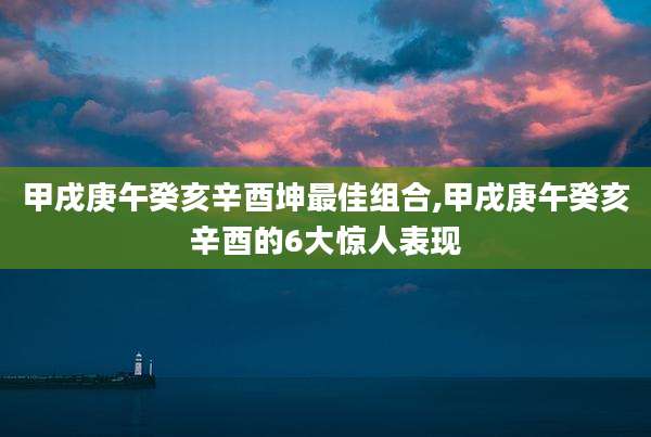 甲戌庚午癸亥辛酉坤最佳组合,甲戌庚午癸亥辛酉的6大惊人表现