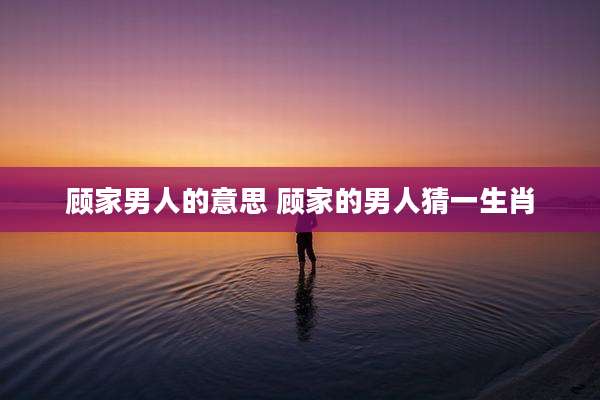 顾家男人的意思 顾家的男人猜一生肖