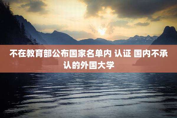 不在教育部公布国家名单内 认证 国内不承认的外国大学