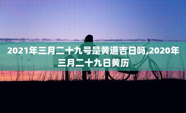 2021年三月二十九号是黄道吉日吗,2020年三月二十九日黄历