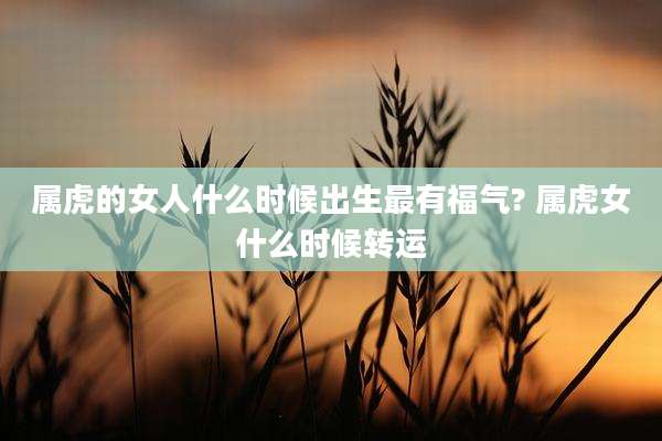 属虎的女人什么时候出生最有福气? 属虎女什么时候转运