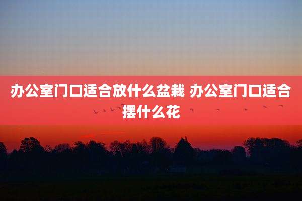 办公室门口适合放什么盆栽 办公室门口适合摆什么花