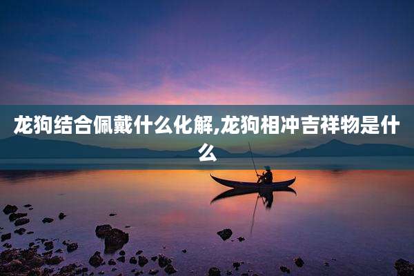 龙狗结合佩戴什么化解,龙狗相冲吉祥物是什么