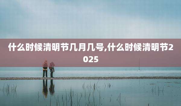 什么时候清明节几月几号,什么时候清明节2025