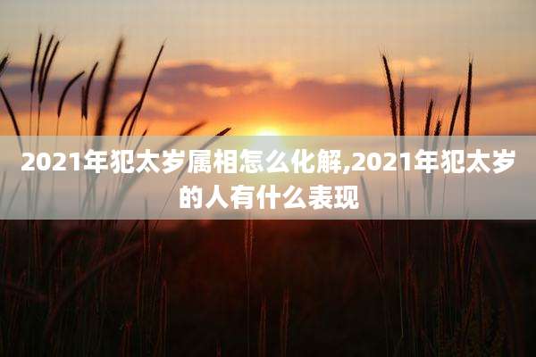 2021年犯太岁属相怎么化解,2021年犯太岁的人有什么表现