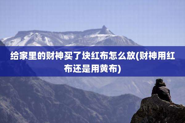 给家里的财神买了块红布怎么放(财神用红布还是用黄布)