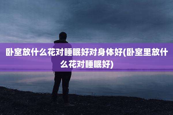 卧室放什么花对睡眠好对身体好(卧室里放什么花对睡眠好)